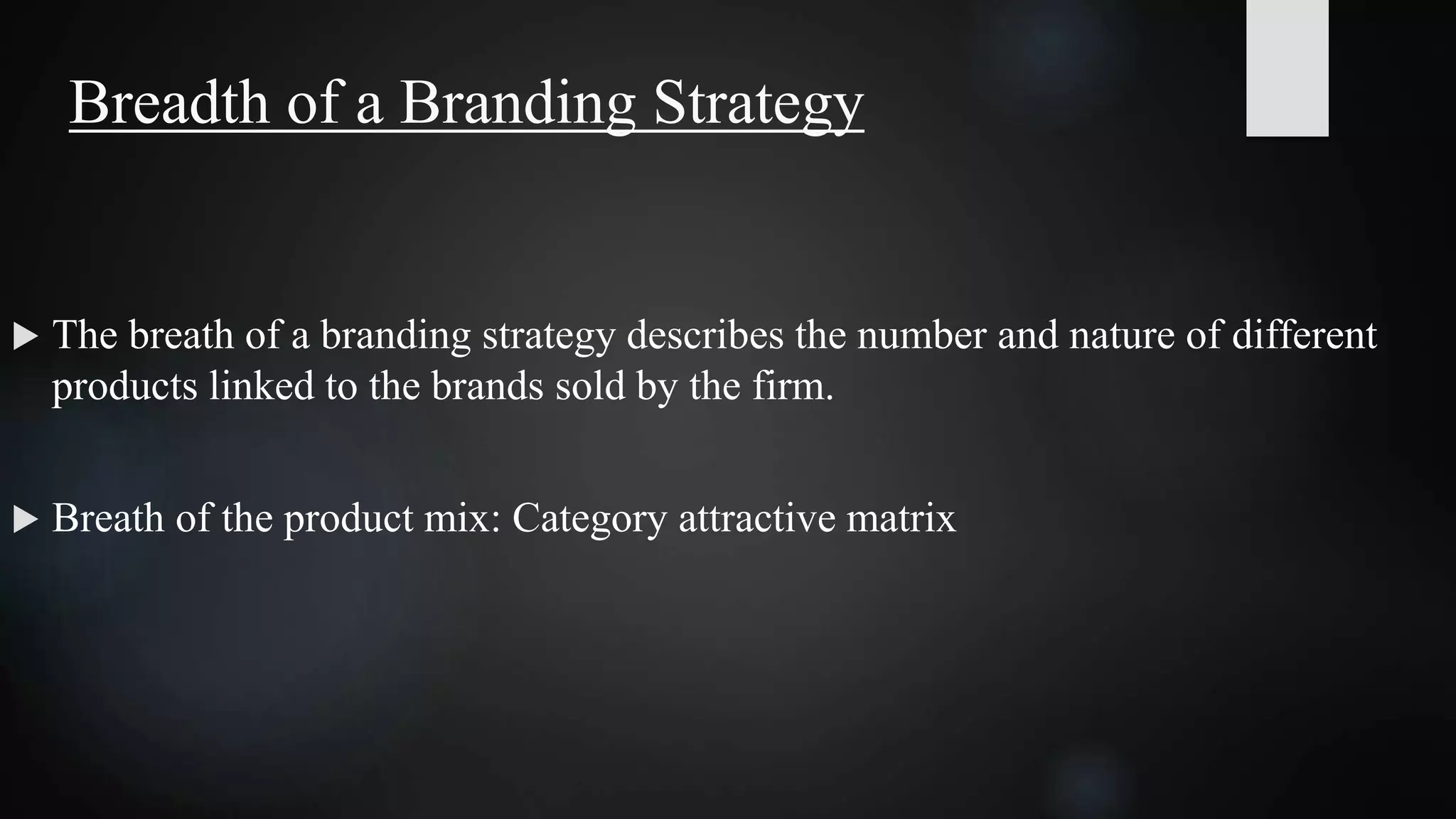 Breadth of a Branding Strategy
 The breath of a branding strategy describes the number and nature of different
products linked to the brands sold by the firm.
 Breath of the product mix: Category attractive matrix
 