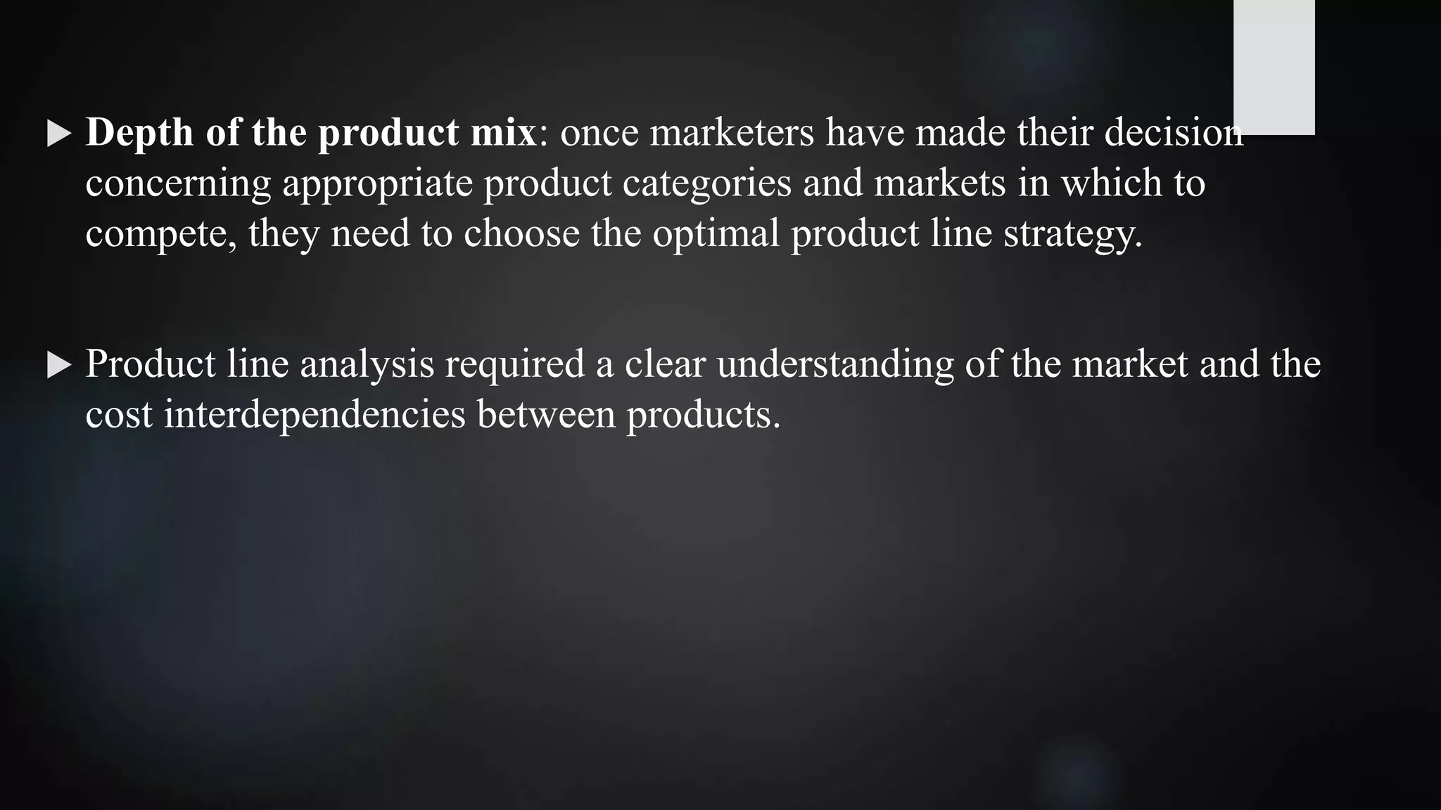 Depth of the product mix: once marketers have made their decision
concerning appropriate product categories and markets in which to
compete, they need to choose the optimal product line strategy.
 Product line analysis required a clear understanding of the market and the
cost interdependencies between products.
 