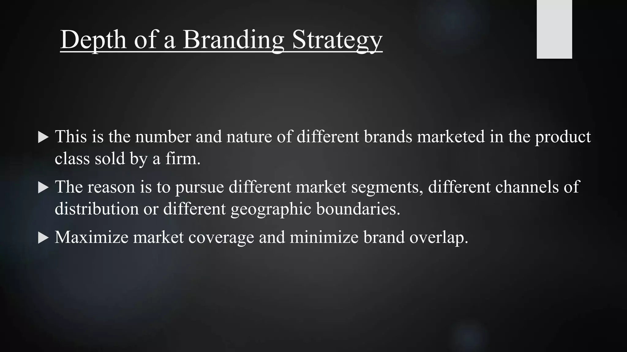Depth of a Branding Strategy
 This is the number and nature of different brands marketed in the product
class sold by a firm.
 The reason is to pursue different market segments, different channels of
distribution or different geographic boundaries.
 Maximize market coverage and minimize brand overlap.
 