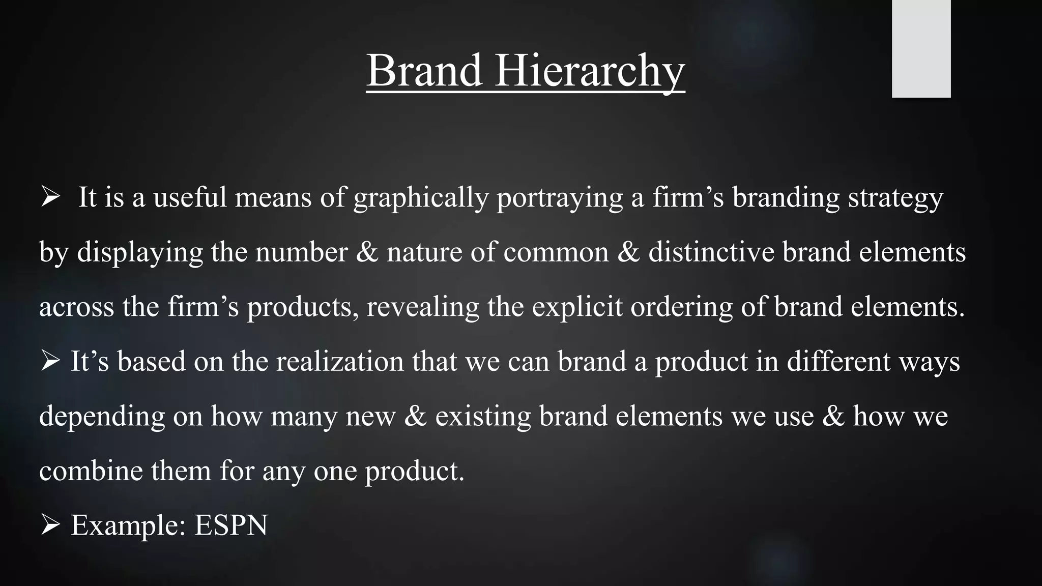Brand Hierarchy
 It is a useful means of graphically portraying a firm’s branding strategy
by displaying the number & nature of common & distinctive brand elements
across the firm’s products, revealing the explicit ordering of brand elements.
 It’s based on the realization that we can brand a product in different ways
depending on how many new & existing brand elements we use & how we
combine them for any one product.
 Example: ESPN
 