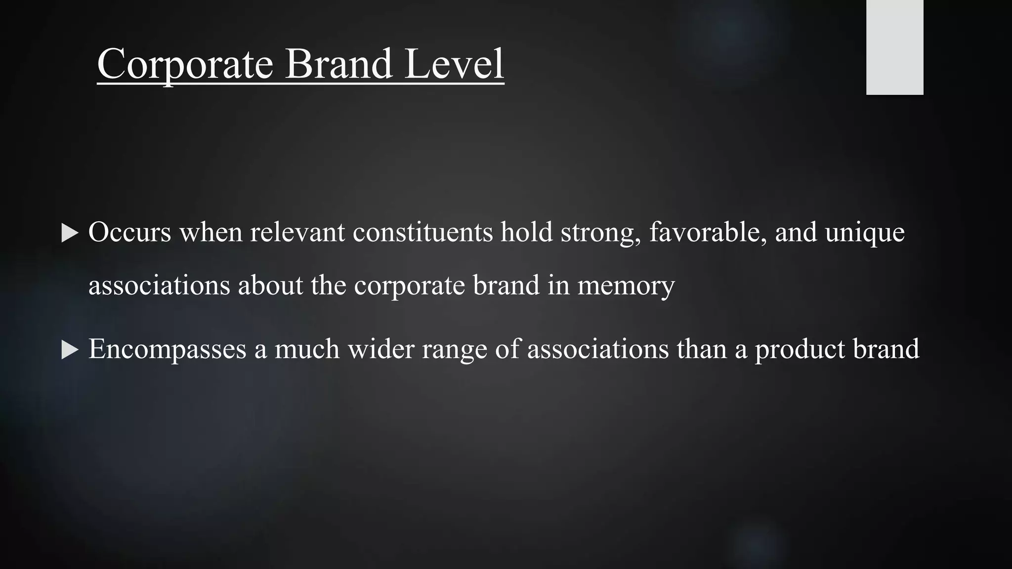 Corporate Brand Level
 Occurs when relevant constituents hold strong, favorable, and unique
associations about the corporate brand in memory
 Encompasses a much wider range of associations than a product brand
 