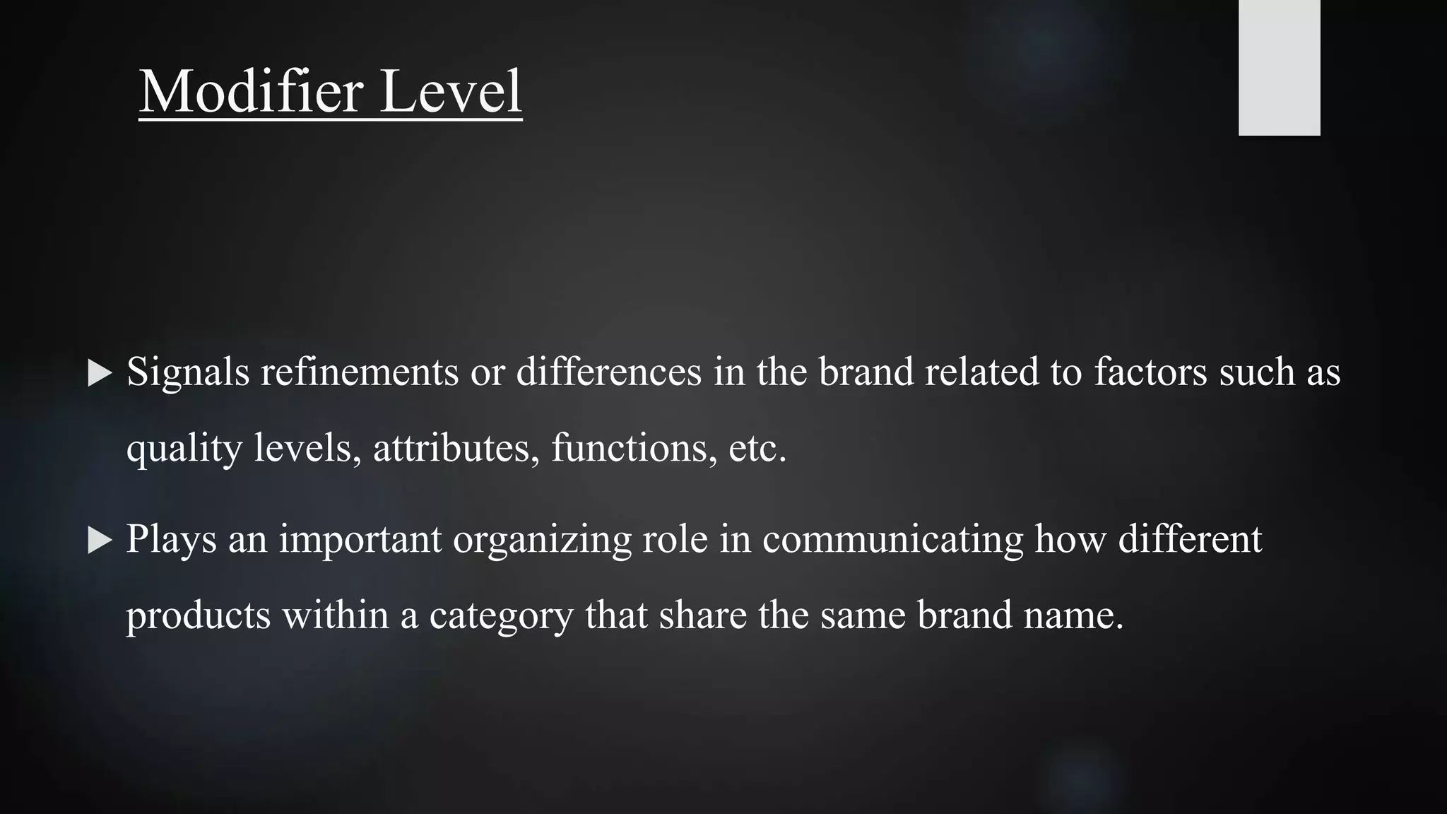 Modifier Level
 Signals refinements or differences in the brand related to factors such as
quality levels, attributes, functions, etc.
 Plays an important organizing role in communicating how different
products within a category that share the same brand name.
 