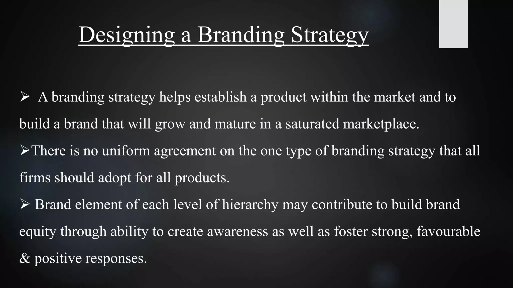Designing a Branding Strategy
 A branding strategy helps establish a product within the market and to
build a brand that will grow and mature in a saturated marketplace.
There is no uniform agreement on the one type of branding strategy that all
firms should adopt for all products.
 Brand element of each level of hierarchy may contribute to build brand
equity through ability to create awareness as well as foster strong, favourable
& positive responses.
 