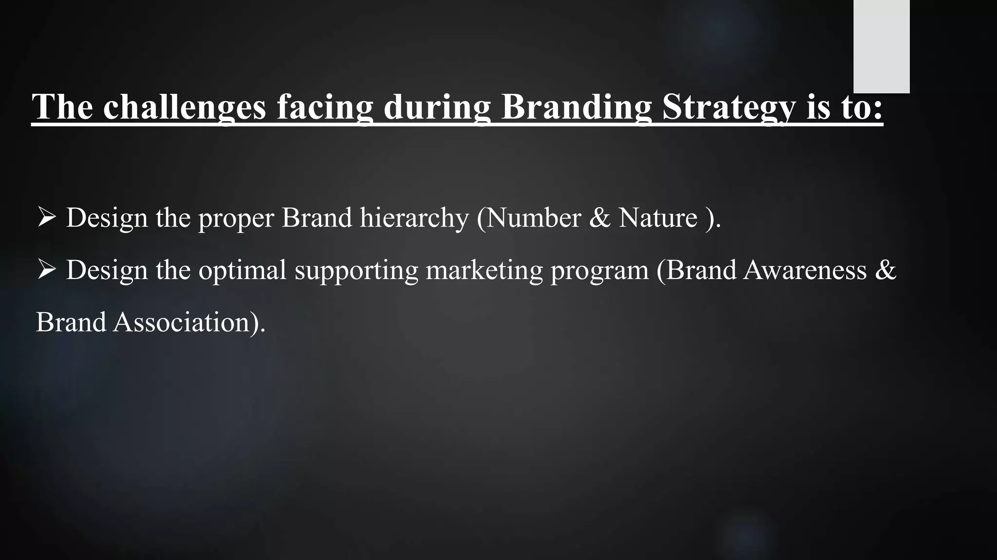 The challenges facing during Branding Strategy is to:
 Design the proper Brand hierarchy (Number & Nature ).
 Design the optimal supporting marketing program (Brand Awareness &
Brand Association).
 