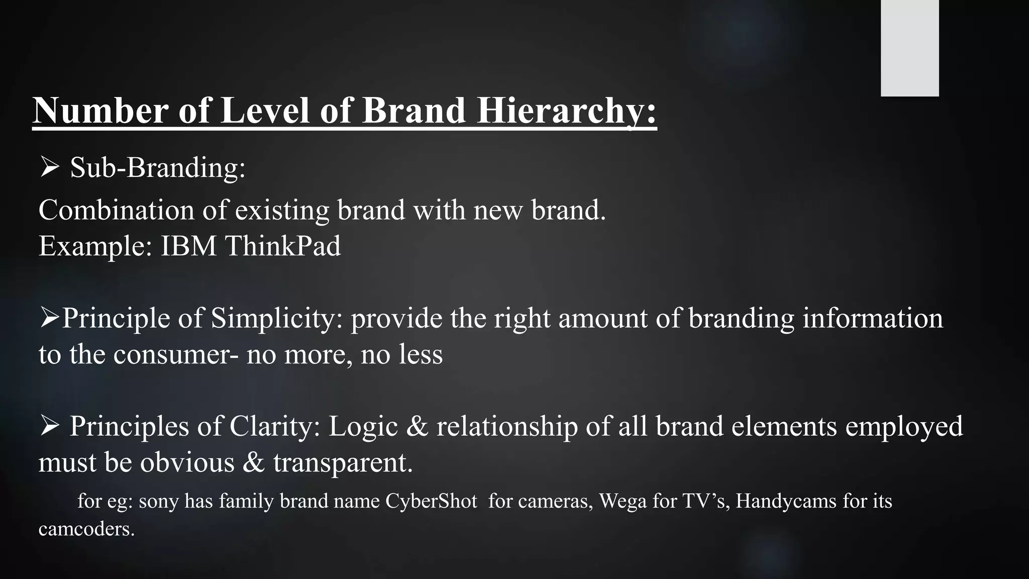 Number of Level of Brand Hierarchy:
 Sub-Branding:
Combination of existing brand with new brand.
Example: IBM ThinkPad
Principle of Simplicity: provide the right amount of branding information
to the consumer- no more, no less
 Principles of Clarity: Logic & relationship of all brand elements employed
must be obvious & transparent.
for eg: sony has family brand name CyberShot for cameras, Wega for TV’s, Handycams for its
camcoders.
 