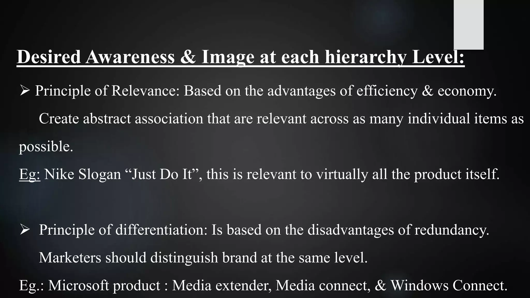 Desired Awareness & Image at each hierarchy Level:
 Principle of Relevance: Based on the advantages of efficiency & economy.
Create abstract association that are relevant across as many individual items as
possible.
Eg: Nike Slogan “Just Do It”, this is relevant to virtually all the product itself.
 Principle of differentiation: Is based on the disadvantages of redundancy.
Marketers should distinguish brand at the same level.
Eg.: Microsoft product : Media extender, Media connect, & Windows Connect.
 