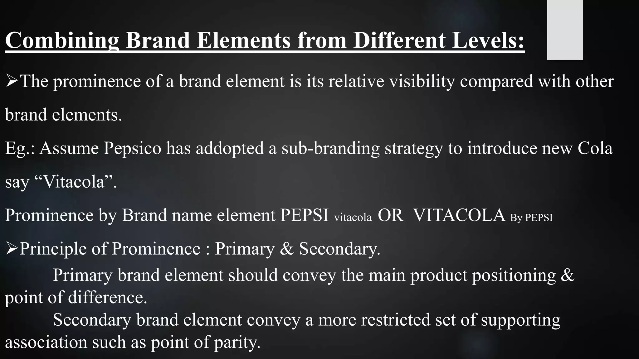 Combining Brand Elements from Different Levels:
The prominence of a brand element is its relative visibility compared with other
brand elements.
Eg.: Assume Pepsico has addopted a sub-branding strategy to introduce new Cola
say “Vitacola”.
Prominence by Brand name element PEPSI vitacola OR VITACOLA By PEPSI
Principle of Prominence : Primary & Secondary.
Primary brand element should convey the main product positioning &
point of difference.
Secondary brand element convey a more restricted set of supporting
association such as point of parity.
 