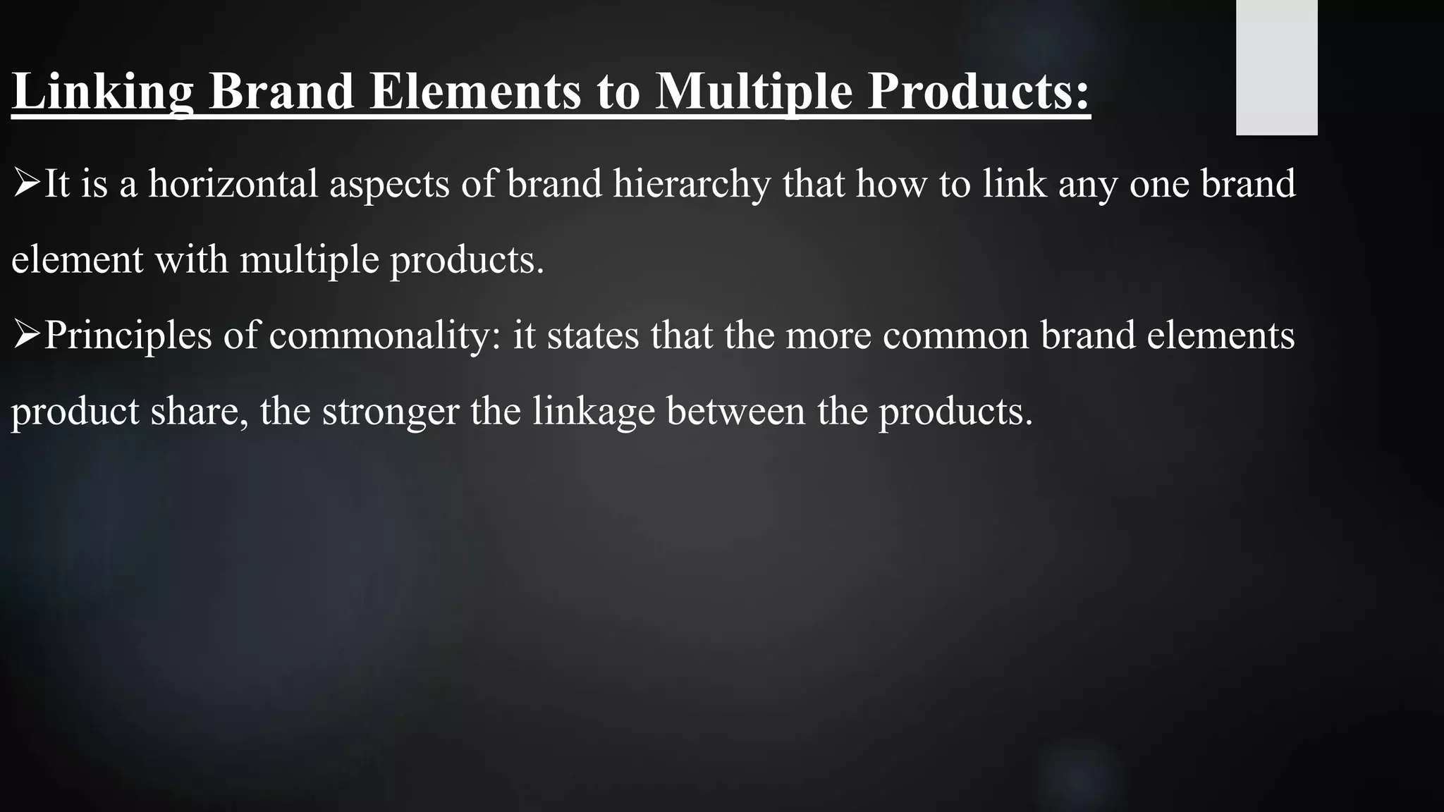 Linking Brand Elements to Multiple Products:
It is a horizontal aspects of brand hierarchy that how to link any one brand
element with multiple products.
Principles of commonality: it states that the more common brand elements
product share, the stronger the linkage between the products.
 