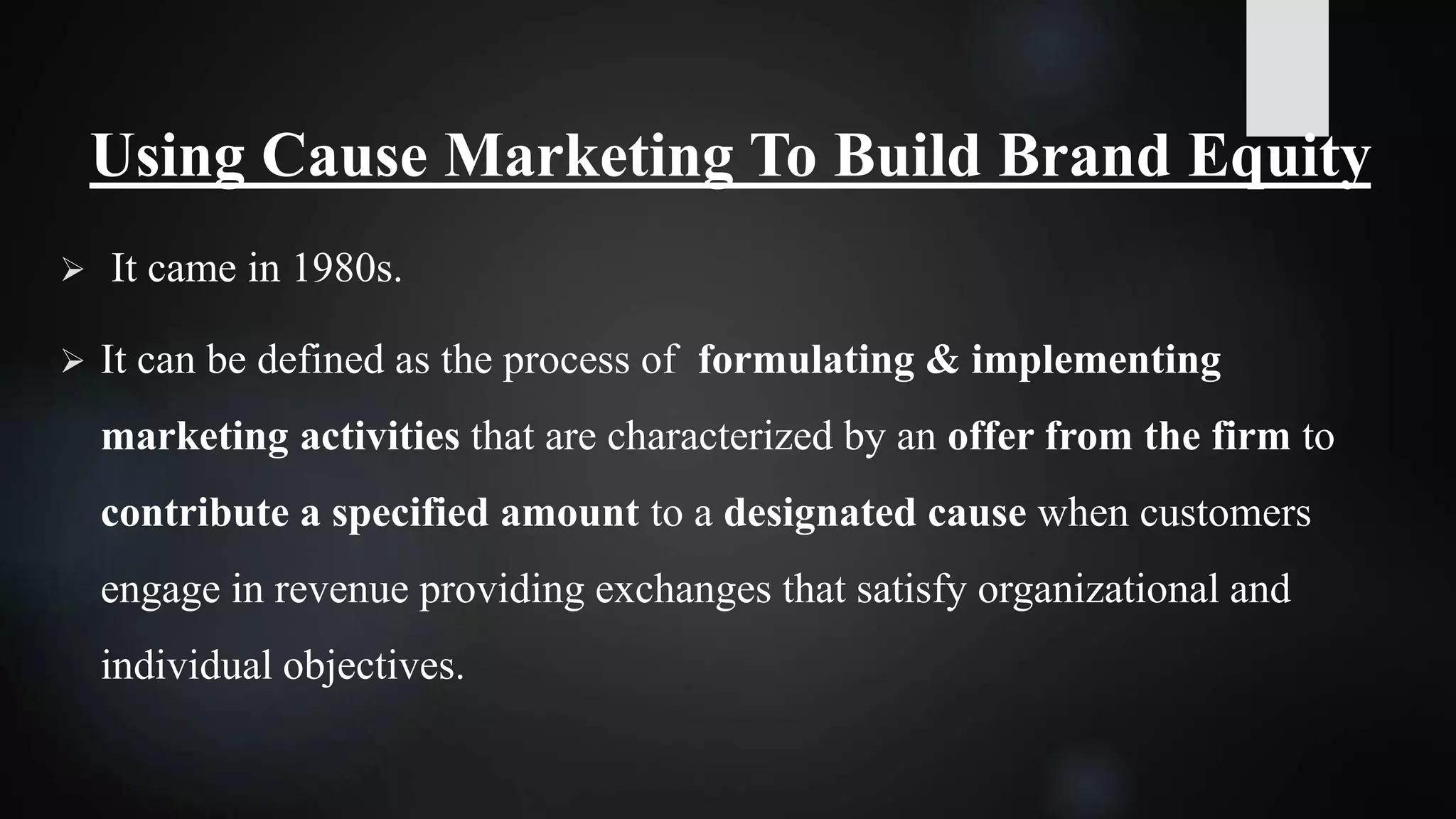 Using Cause Marketing To Build Brand Equity
 It came in 1980s.
 It can be defined as the process of formulating & implementing
marketing activities that are characterized by an offer from the firm to
contribute a specified amount to a designated cause when customers
engage in revenue providing exchanges that satisfy organizational and
individual objectives.
 