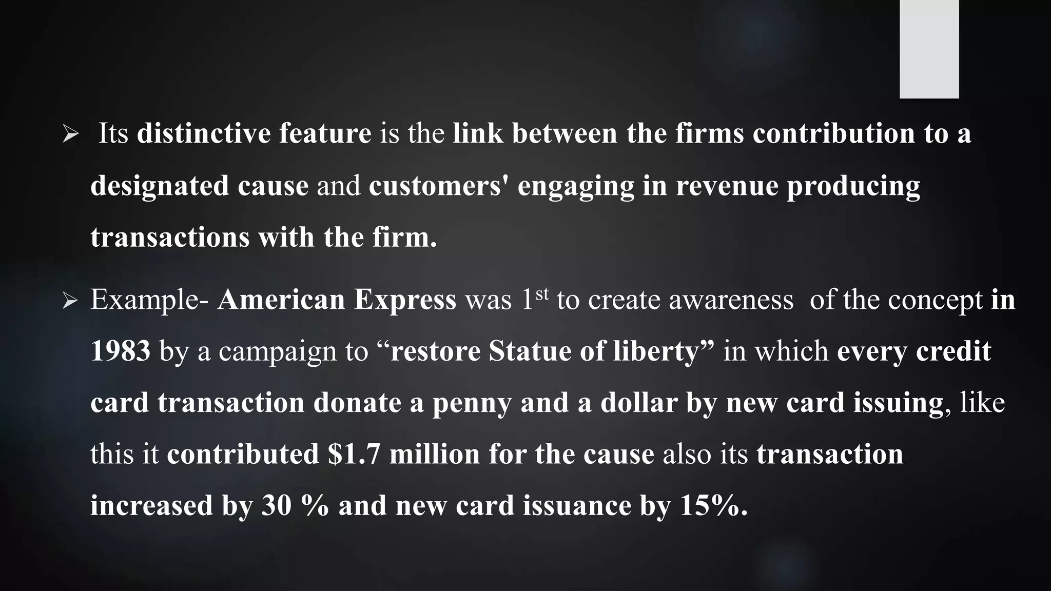  Its distinctive feature is the link between the firms contribution to a
designated cause and customers' engaging in revenue producing
transactions with the firm.
 Example- American Express was 1st to create awareness of the concept in
1983 by a campaign to “restore Statue of liberty” in which every credit
card transaction donate a penny and a dollar by new card issuing, like
this it contributed $1.7 million for the cause also its transaction
increased by 30 % and new card issuance by 15%.
 