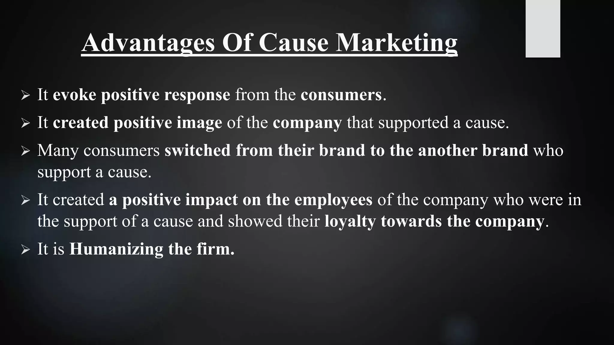 Advantages Of Cause Marketing
 It evoke positive response from the consumers.
 It created positive image of the company that supported a cause.
 Many consumers switched from their brand to the another brand who
support a cause.
 It created a positive impact on the employees of the company who were in
the support of a cause and showed their loyalty towards the company.
 It is Humanizing the firm.
 