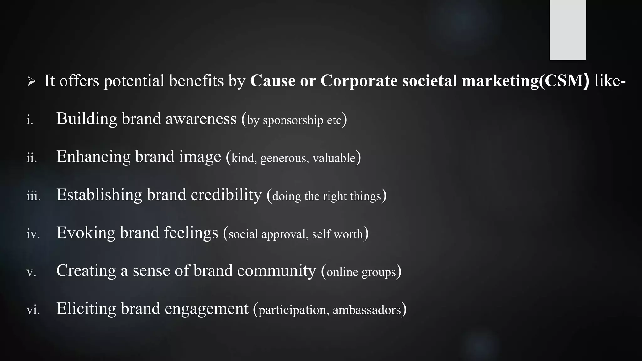  It offers potential benefits by Cause or Corporate societal marketing(CSM) like-
i. Building brand awareness (by sponsorship etc)
ii. Enhancing brand image (kind, generous, valuable)
iii. Establishing brand credibility (doing the right things)
iv. Evoking brand feelings (social approval, self worth)
v. Creating a sense of brand community (online groups)
vi. Eliciting brand engagement (participation, ambassadors)
 