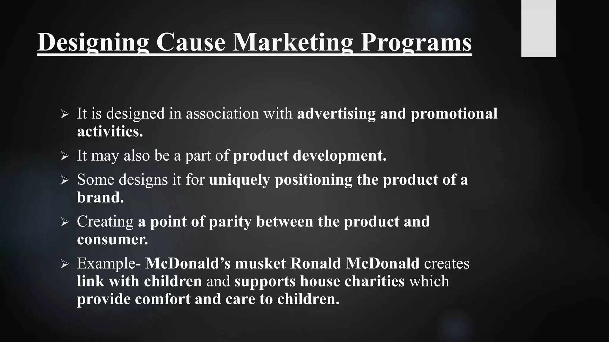 Designing Cause Marketing Programs
 It is designed in association with advertising and promotional
activities.
 It may also be a part of product development.
 Some designs it for uniquely positioning the product of a
brand.
 Creating a point of parity between the product and
consumer.
 Example- McDonald’s musket Ronald McDonald creates
link with children and supports house charities which
provide comfort and care to children.
 
