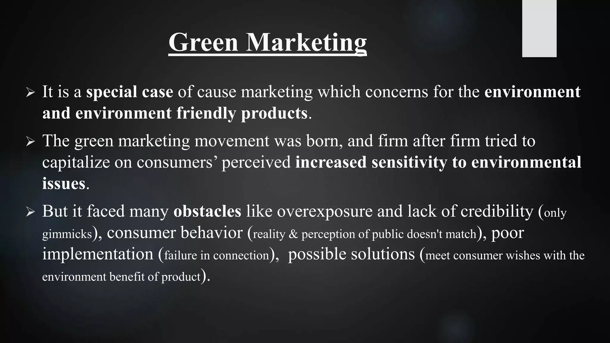 Green Marketing
 It is a special case of cause marketing which concerns for the environment
and environment friendly products.
 The green marketing movement was born, and firm after firm tried to
capitalize on consumers’ perceived increased sensitivity to environmental
issues.
 But it faced many obstacles like overexposure and lack of credibility (only
gimmicks), consumer behavior (reality & perception of public doesn't match), poor
implementation (failure in connection), possible solutions (meet consumer wishes with the
environment benefit of product).
 