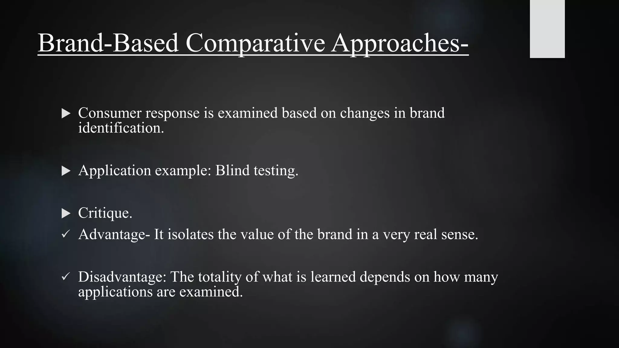  Consumer response is examined based on changes in brand
identification.
 Application example: Blind testing.
 Critique.
 Advantage- It isolates the value of the brand in a very real sense.
 Disadvantage: The totality of what is learned depends on how many
applications are examined.
Brand-Based Comparative Approaches-
 