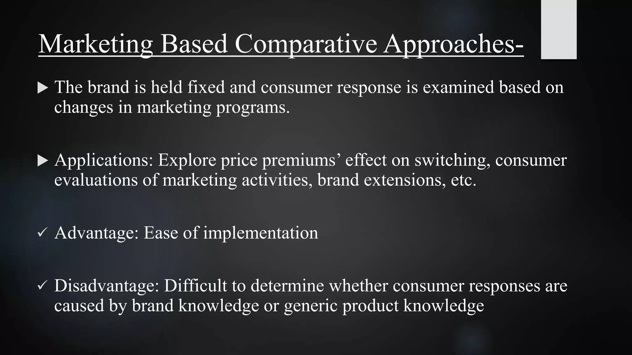  The brand is held fixed and consumer response is examined based on
changes in marketing programs.
 Applications: Explore price premiums’ effect on switching, consumer
evaluations of marketing activities, brand extensions, etc.
 Advantage: Ease of implementation
 Disadvantage: Difficult to determine whether consumer responses are
caused by brand knowledge or generic product knowledge
Marketing Based Comparative Approaches-
 