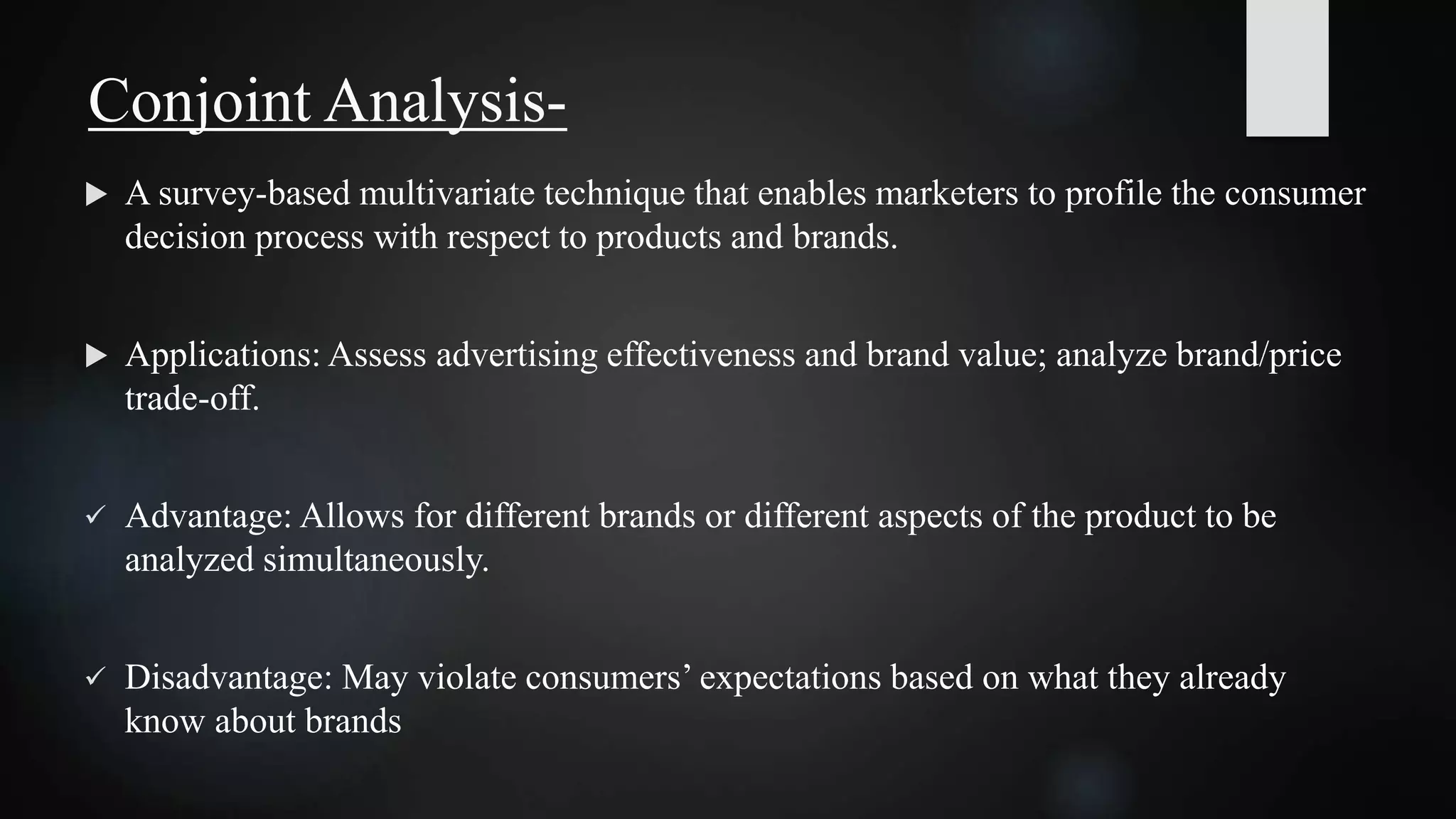  A survey-based multivariate technique that enables marketers to profile the consumer
decision process with respect to products and brands.
 Applications: Assess advertising effectiveness and brand value; analyze brand/price
trade-off.
 Advantage: Allows for different brands or different aspects of the product to be
analyzed simultaneously.
 Disadvantage: May violate consumers’ expectations based on what they already
know about brands
Conjoint Analysis-
 