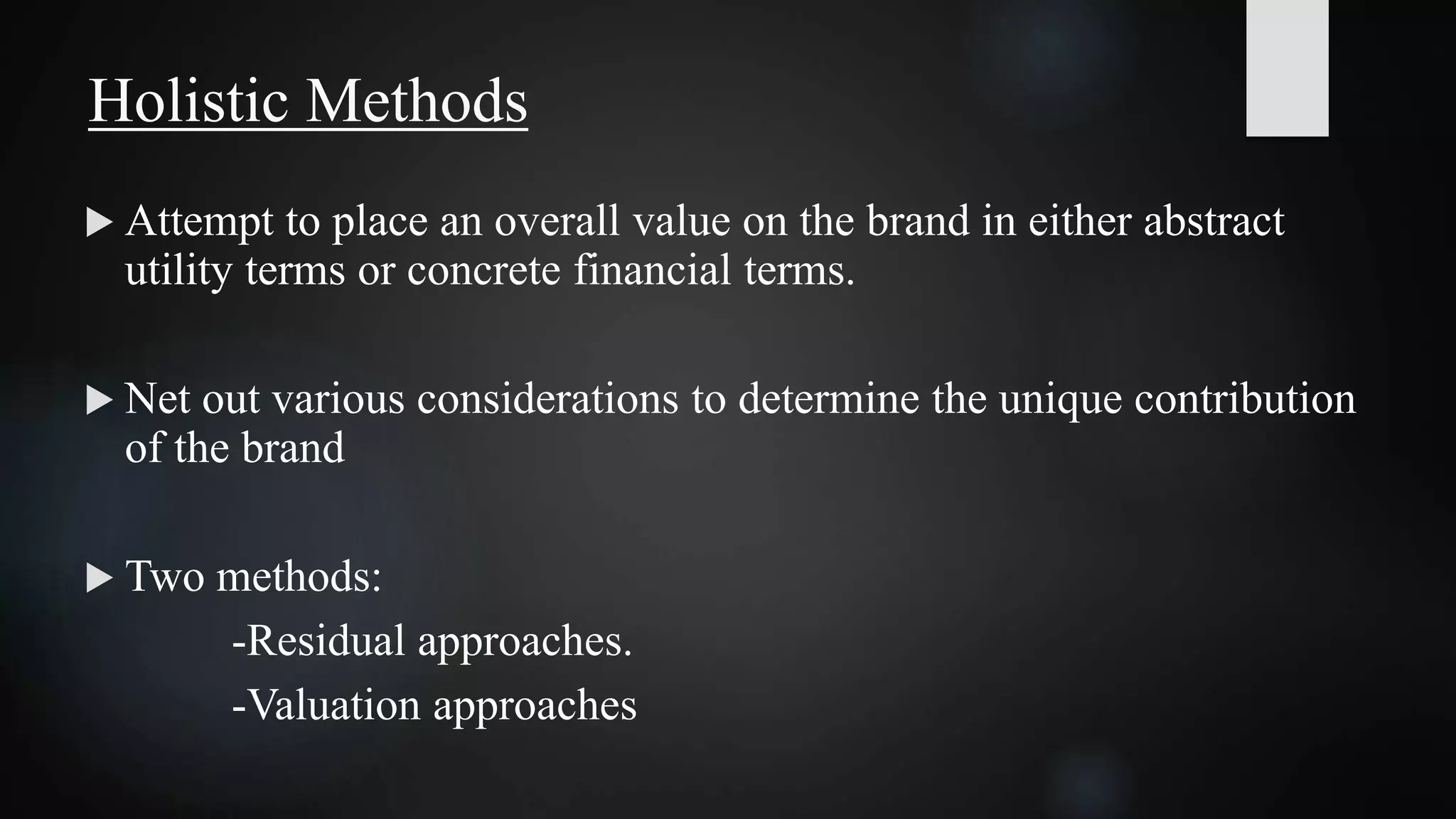  Attempt to place an overall value on the brand in either abstract
utility terms or concrete financial terms.
 Net out various considerations to determine the unique contribution
of the brand
 Two methods:
-Residual approaches.
-Valuation approaches
Holistic Methods
 