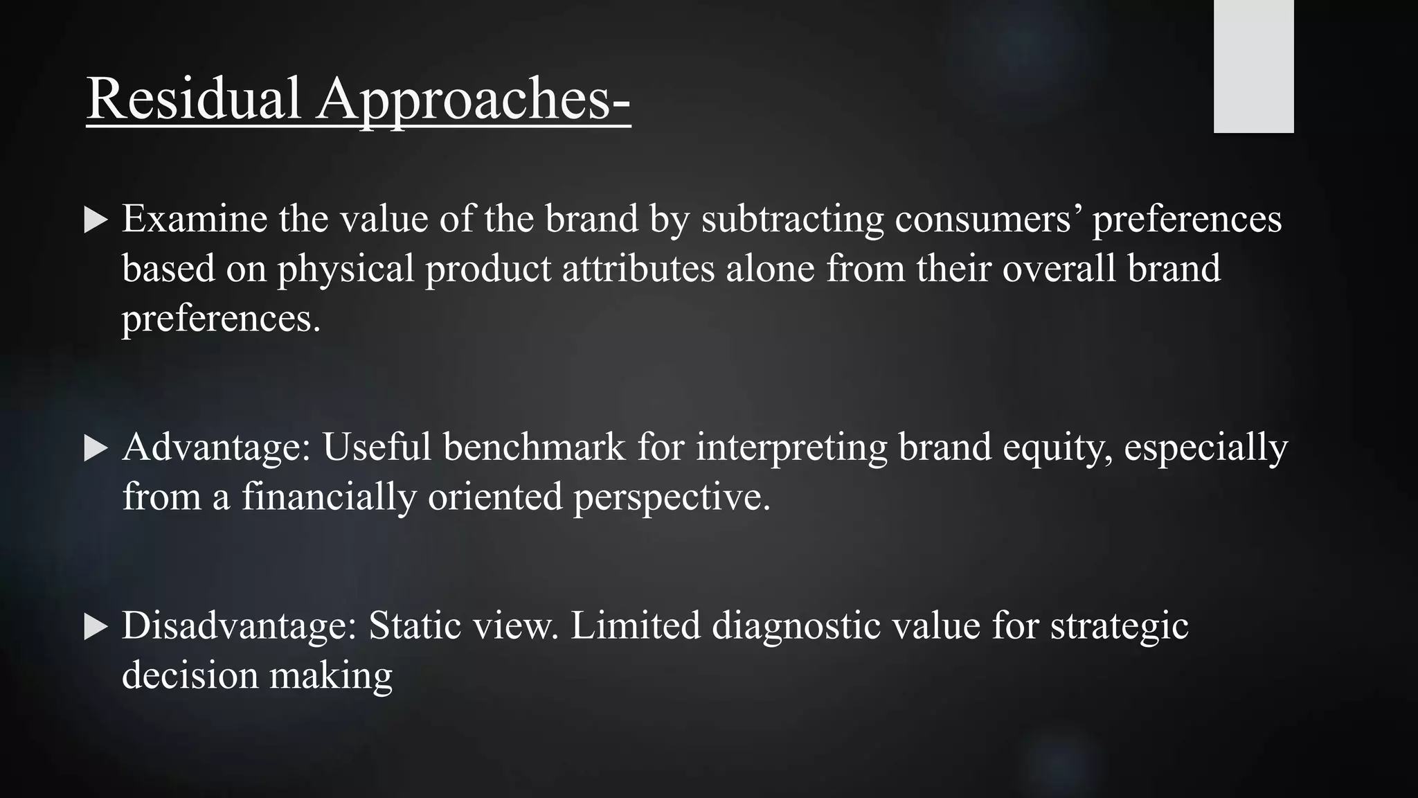  Examine the value of the brand by subtracting consumers’ preferences
based on physical product attributes alone from their overall brand
preferences.
 Advantage: Useful benchmark for interpreting brand equity, especially
from a financially oriented perspective.
 Disadvantage: Static view. Limited diagnostic value for strategic
decision making
Residual Approaches-
 