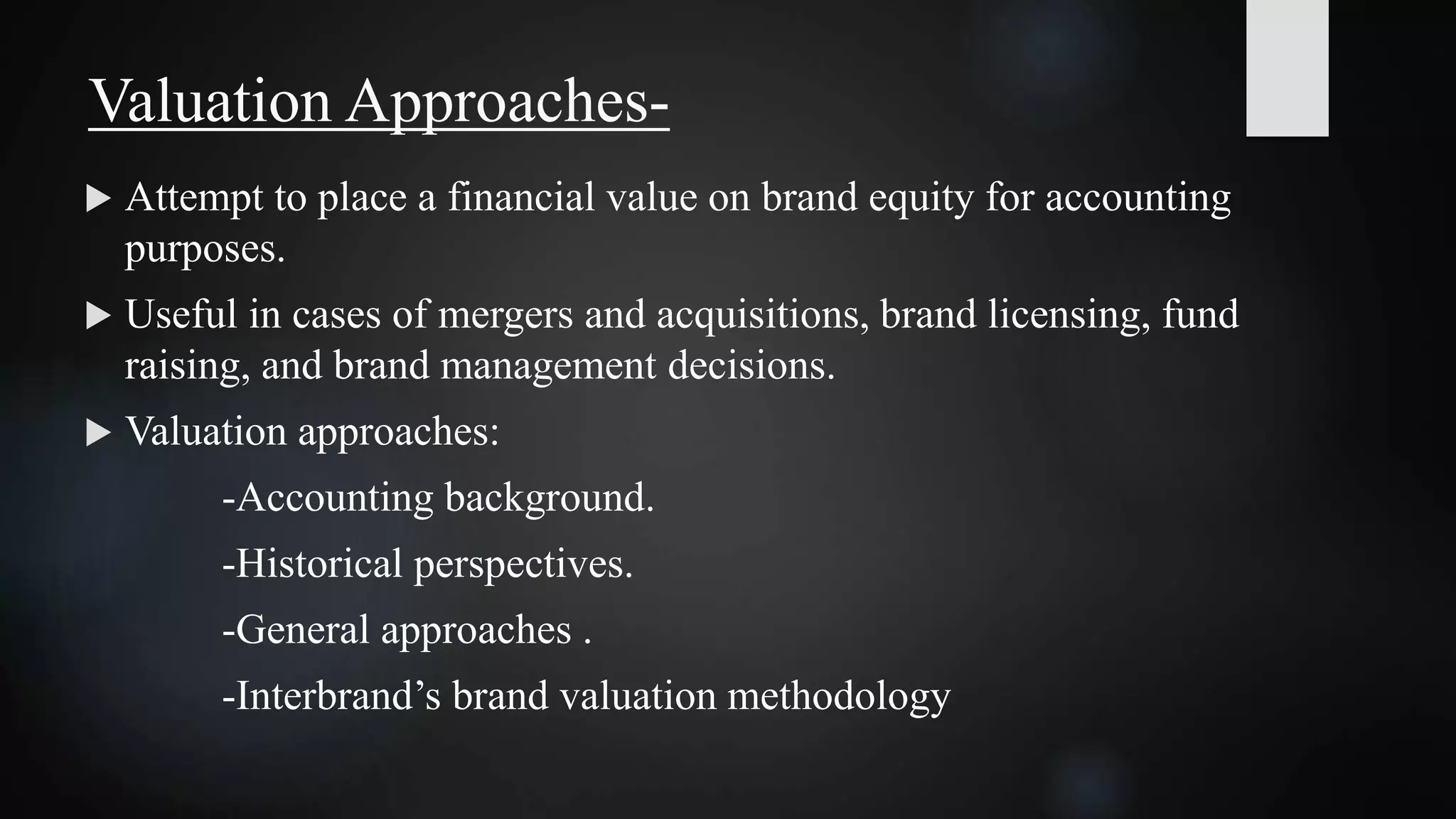  Attempt to place a financial value on brand equity for accounting
purposes.
 Useful in cases of mergers and acquisitions, brand licensing, fund
raising, and brand management decisions.
 Valuation approaches:
-Accounting background.
-Historical perspectives.
-General approaches .
-Interbrand’s brand valuation methodology
Valuation Approaches-
 