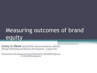 Measuring outcomes of brand
equity
Leroy J. Ebert DipM MCIM, Chartered Marketer, MSLIM
Manager Marketing and Business Development – Logiwiz Ltd.
Presentation Developed as Course Material for the SLIM Diploma
in Brand Management
 