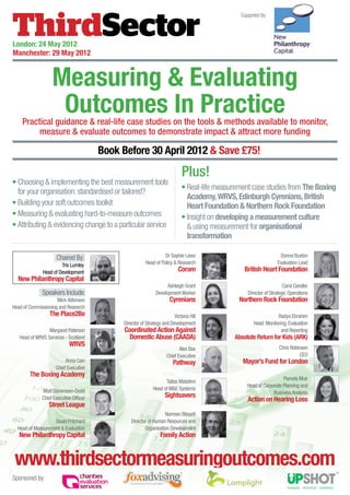 Supported By:




London: 24 May 2012
Manchester: 29 May 2012


                   Measuring & Evaluating
                    Outcomes In Practice
    Practical guidance & real-life case studies on the tools & methods available to monitor,
         measure & evaluate outcomes to demonstrate impact & attract more funding

                                        Book Before 30 April 2012 & Save £75!
                                                                             Plus!
•  hoosing  implementing the best measurement tools
  C
                                                                             •  eal-life measurement case studies from The Boxing
                                                                               R
  for your organisation: standardised or tailored?
                                                                               Academy, WRVS, Edinburgh Cyrenians, British
•  uilding your soft outcomes toolkit
  B                                                                            Heart Foundation  Northern Rock Foundation
•  easuring  evaluating hard-to-measure outcomes
  M                                                                          • nsight on developing a measurement culture
                                                                               I
•  ttributing  evidencing change to a particular service
  A                                                                             using measurement for organisational
                                                                               transformation

                     Chaired By:                                   Dr Sophie Laws                                   Donna Buxton
                       Tris Lumley                       Head of Policy  Research                                 Evaluation Lead
              Head of Development                                          Coram                  British Heart Foundation
  New Philanthropy Capital
                                                                    Ashleigh Grant                                     Carol Candler
              Speakers Include:                               Development Worker                    Director of Strategic Operations
                     Mick Aitkinson                                   Cyrenians                 Northern Rock Foundation
Head of Commissioning and Research
                  The Place2Be                                          Victoria Hill                              Radya Ebrahim
                                             Director of Strategy and Development                      Head: Monitoring, Evaluation
                 Margaret Paterson            Coordinated Action Against                                             and Reporting
   Head of WRVS Services - Scotland             Domestic Abuse (CAADA)                         Absolute Return for Kids (ARK)
                            WRVS                                                                                    Chris Robinson
                                                                           Alex Bax
                                                                    Chief Executive                                           CEO
                          Anna Cain                                     Pathway                   Mayor’s Fund for London
                     Chief Executive
        The Boxing Academy
                                                                                                                      Pamela Muir
                                                                   Taitos Matafeni
                                                                                                    Head of Corporate Planning and
              Matt Stevenson-Dodd                            Head of ME Systems
                                                                                                                 Business Analysis
              Chief Executive Officer                              Sightsavers
                                                                                                    Action on Hearing Loss
                 Street League
                                                                  Norman Blissett
                   David Pritchard               Director of Human Resources and
  Head of Measurement  Evaluation                      Organisation Development
   New Philanthropy Capital                                      Family Action


 www.thirdsectormeasuringoutcomes.com
Sponsored by:
 