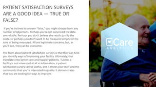 PATIENT SATISFACTION SURVEYS
ARE A GOOD IDEA — TRUE OR
FALSE?
If you're inclined to answer “false,” you might choose from any
number of objections. Perhaps you're not convinced the data
are reliable. Perhaps you don't believe the results justify the
costs. Or perhaps you don't want to be measured simply for the
sake of being measured. All are legitimate concerns, but, as
you'll see, they can be overcome.
The truth about patient satisfaction surveys is that they can help
you identify ways of improving your facility. Ultimately, that
translates into better care and happier patients. “Unless a
facility is not interested at all in information, a patient
satisfaction survey can be useful, and it shows your staff and the
community that you're interested in quality. It demonstrates
that you are looking for ways to improve.
 