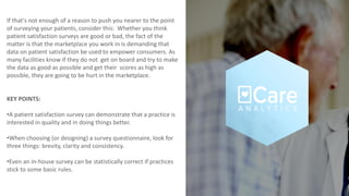 If that's not enough of a reason to push you nearer to the point
of surveying your patients, consider this: Whether you think
patient satisfaction surveys are good or bad, the fact of the
matter is that the marketplace you work in is demanding that
data on patient satisfaction be used to empower consumers. As
many facilities know if they do not get on board and try to make
the data as good as possible and get their scores as high as
possible, they are going to be hurt in the marketplace.
KEY POINTS:
•A patient satisfaction survey can demonstrate that a practice is
interested in quality and in doing things better.
•When choosing (or designing) a survey questionnaire, look for
three things: brevity, clarity and consistency.
•Even an in-house survey can be statistically correct if practices
stick to some basic rules.
 