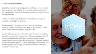 STATISTICAL CORRECTNESS
One of the main criticisms of patient satisfaction surveys is that
their results are not reliable. It's true that not all surveys meet
the standards for statistical reliability. But you can, if you stick to
these guidelines.
Sample size. When you distribute your questionnaire, try to
survey the largest group possible.
Response rates. Thirty percent to 35 percent is a typical
response rate for a mailed survey, where Care Analytics Tablet
based assessments have a 99% response rate.
Number of responses. An adequate response rate is important,
but what trumps that is the number of responses you receive. If
you've managed to get a 40 percent response rate on your
survey, but you've surveyed only 100 patients, don't kid yourself
that you have enough data to draw meaningful conclusions. The
more responses you can get, the more valid and reliable your
results are likely to be..
 