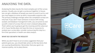 ANALYZING THE DATA.
Analyzing the data may be the most complex part of the survey
process. Usually, you can get a survey put together in-house,
you can get a database of people you want to send it out to, and
you may happen to come up with a reasonable response rate.
The primary challenge emerges when the completed surveys are
returned. If you don't have someone in-house with strong
analytic and database-management skills, you are prone to end
up with a stack of surveys that are never analyzed adequately.
That's where you're going to get the meaning and the value out
of it. If your facility does not have the time or resources to
analyze your survey data, consider outsourcing this step to a
firm that specializes in health care data analysis.
WHAT DO I DO WITH THE RESULTS?
While you don't have to act on every suggestion that your
patients give you, you should take action on the key items that
are causing dissatisfaction. Remember that your goal is to
improve quality, not to place blame.
 