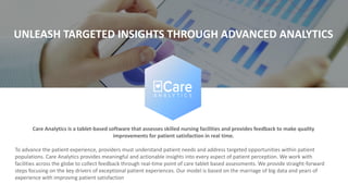 Care Analytics is a tablet-based software that assesses skilled nursing facilities and provides feedback to make quality
improvements for patient satisfaction in real time.
To advance the patient experience, providers must understand patient needs and address targeted opportunities within patient
populations. Care Analytics provides meaningful and actionable insights into every aspect of patient perception. We work with
facilities across the globe to collect feedback through real-time point of care tablet based assessments. We provide straight-forward
steps focusing on the key drivers of exceptional patient experiences. Our model is based on the marriage of big data and years of
experience with improving patient satisfaction
UNLEASH TARGETED INSIGHTS THROUGH ADVANCED ANALYTICS
 