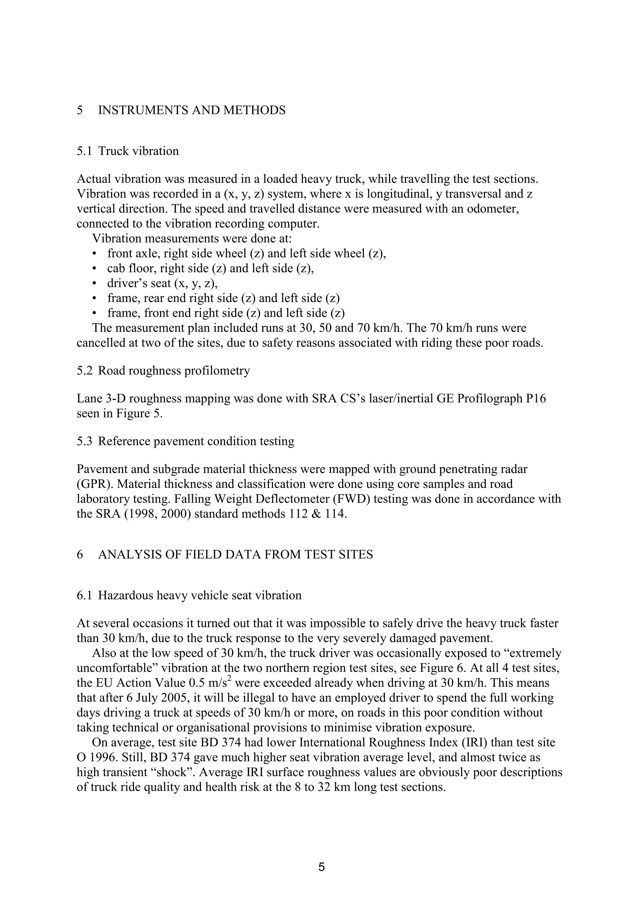 5
5 INSTRUMENTS AND METHODS
5.1 Truck vibration
Actual vibration was measured in a loaded heavy truck, while travelling the test sections.
Vibration was recorded in a (x, y, z) system, where x is longitudinal, y transversal and z
vertical direction. The speed and travelled distance were measured with an odometer,
connected to the vibration recording computer.
Vibration measurements were done at:
• front axle, right side wheel (z) and left side wheel (z),
• cab floor, right side (z) and left side (z),
• driver’s seat (x, y, z),
• frame, rear end right side (z) and left side (z)
• frame, front end right side (z) and left side (z)
The measurement plan included runs at 30, 50 and 70 km/h. The 70 km/h runs were
cancelled at two of the sites, due to safety reasons associated with riding these poor roads.
5.2 Road roughness profilometry
Lane 3-D roughness mapping was done with SRA CS’s laser/inertial GE Profilograph P16
seen in Figure 5.
5.3 Reference pavement condition testing
Pavement and subgrade material thickness were mapped with ground penetrating radar
(GPR). Material thickness and classification were done using core samples and road
laboratory testing. Falling Weight Deflectometer (FWD) testing was done in accordance with
the SRA (1998, 2000) standard methods 112 & 114.
6 ANALYSIS OF FIELD DATA FROM TEST SITES
6.1 Hazardous heavy vehicle seat vibration
At several occasions it turned out that it was impossible to safely drive the heavy truck faster
than 30 km/h, due to the truck response to the very severely damaged pavement.
Also at the low speed of 30 km/h, the truck driver was occasionally exposed to “extremely
uncomfortable” vibration at the two northern region test sites, see Figure 6. At all 4 test sites,
the EU Action Value 0.5 m/s2
were exceeded already when driving at 30 km/h. This means
that after 6 July 2005, it will be illegal to have an employed driver to spend the full working
days driving a truck at speeds of 30 km/h or more, on roads in this poor condition without
taking technical or organisational provisions to minimise vibration exposure.
On average, test site BD 374 had lower International Roughness Index (IRI) than test site
O 1996. Still, BD 374 gave much higher seat vibration average level, and almost twice as
high transient “shock”. Average IRI surface roughness values are obviously poor descriptions
of truck ride quality and health risk at the 8 to 32 km long test sections.
 