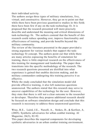 their individual activity.
The authors assign three types of military simulations, live,
virtual, and constructive. However, they go on to point out that
while there have been previous quantitative studies in this field;
there have been few if any on the task-technology fit. It is
proposed that the research presented will more precisely
describe and understand the meaning and critical dimensions of
task-technology fit. The authors contend that the benefit of this
research could reduce spending cost, improve functionality and
effectiveness of training, and provide benefits beyond the
military community.
The review of the literature presented in the paper provided a
strong argument for various models that support the task-
technology fit concept. The authors point out that while there
are many articles espousing the benefits of simulation for
training, there is little empirical research on the effectiveness of
this training for management and leadership. The paper then
transitions into the specific methodology of the research. The
two research questions presented are distilled into what
experience is gained that enables decision making, and do
military commanders undergoing this training perceive it as
effective.
While the study concluded that the simulation model did
provide effective training, it also left numerous questions
unanswered. The authors stated that this research may serve to
uncover capabilities of the technology for the user. However,
they state that there is still not a clear outcome to the researcher
or developer. Therefore they propose additional research should
be focused on software simulation design and conclude that this
research is necessary to address these unanswered questions.
Wray, R.E., Laird, J.E., Nuxoll, A., Stokes, D., & Kerfoot, A.
(2005). Synthetic adversaries for urban combat training. AI
Magazine, 26(3), 82-92.
This paper describes the required components for developing
synthetic adversaries in an urban combat training environment.
 