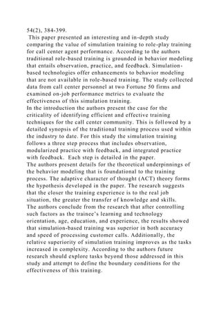 54(2), 384-399.
This paper presented an interesting and in-depth study
comparing the value of simulation training to role-play training
for call center agent performance. According to the authors
traditional role-based training is grounded in behavior modeling
that entails observation, practice, and feedback. Simulation-
based technologies offer enhancements to behavior modeling
that are not available in role-based training. The study collected
data from call center personnel at two Fortune 50 firms and
examined on-job performance metrics to evaluate the
effectiveness of this simulation training.
In the introduction the authors present the case for the
criticality of identifying efficient and effective training
techniques for the call center community. This is followed by a
detailed synopsis of the traditional training process used within
the industry to date. For this study the simulation training
follows a three step process that includes observation,
modularized practice with feedback, and integrated practice
with feedback. Each step is detailed in the paper.
The authors present details for the theoretical underpinnings of
the behavior modeling that is foundational to the training
process. The adaptive character of thought (ACT) theory forms
the hypothesis developed in the paper. The research suggests
that the closer the training experience is to the real job
situation, the greater the transfer of knowledge and skills.
The authors conclude from the research that after controlling
such factors as the trainee’s learning and technology
orientation, age, education, and experience, the results showed
that simulation-based training was superior in both accuracy
and speed of processing customer calls. Additionally, the
relative superiority of simulation training improves as the tasks
increased in complexity. According to the authors future
research should explore tasks beyond those addressed in this
study and attempt to define the boundary conditions for the
effectiveness of this training.
 