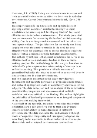 Hunsaker, P.L. (2007). Using social simulations to assess and
train potential leaders to make effective decisions in turbulent
environments. Career Development International, 12(4), 341-
360.
This paper examines the limitations and opportunities of
applying current computer-assisted technology to social
simulations for assessing and developing leaders’ decisional
effectiveness in turbulent environments. The study presented
two environments for measuring the leaders’ decision making
ability. One is a military combat command and the other is a
lunar space colony. The justification for the study was based
largely on what the author contends is the need for cost
effective ways for organizations to assess and train leaders to
make effective decisions in these turbulent environments.
The authors hypothesis is that social simulation can serve as an
effective tool to train and assess leaders in their decision
making process. The methodology for the study is based on an
individual’s prior exposure to a wide variety of stresses in an
unfamiliar setting. This provides a reliable measure of
generalized behavior that may be expected to be carried over to
similar situations in other environments.
The two scenarios presented in the study provided well
documented and accurate portrayals of proposed environments
and included appropriate levels of complexity and stress for the
subjects. The data collection and the analysis of the information
permitted the comparison and measurement of multiple
variables that were critical to the finding. The author highlights
the criticality of leadership assessment as an integral component
to the decision making framework.
As a result of the research, the author concludes that social
simulations are a cost effective way to train and evaluate
leaders in their ability to make decisions in turbulent
environments. The data indicated that individuals with high
levels of cognitive complexity and incongruity adaption are
more likely to be successful in these turbulent environments.
More stable and structured environments tend to favor
 