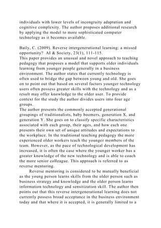 individuals with lower levels of incongruity adaptation and
cognitive complexity. The author proposes additional research
by applying the model to more sophisticated computer
technology as it becomes available.
Baily, C. (2009). Reverse intergenerational learning: a missed
opportunity? AI & Society, 23(1), 111-115.
This paper provides an unusual and novel approach to teaching
pedagogy that proposes a model that supports older individuals
learning from younger people generally in a business
environment. The author states that currently technology is
often used to bridge the gap between young and old. She goes
on to point out that based on several factors younger technology
users often possess greater skills with the technology and as a
result may offer knowledge to the older user. To provide
context for the study the author divides users into four age
groups.
The author presents the commonly accepted generational
groupings of traditionalists, baby boomers, generation X, and
generation Y. She goes on to classify specific characteristics
associated with each group, their ages, and how each one
presents their own set of unique attitudes and expectations to
the workplace. In the traditional teaching pedagogy the more
experienced older workers teach the younger members of the
team. However, as the pace of technological development has
increased, it is often the case where the younger worker has a
greater knowledge of the new technology and is able to coach
the more senior colleague. This approach is referred to as
reverse mentoring.
Reverse mentoring is considered to be mutually beneficial
as the young person learns skills from the older person such as
business strategy and knowledge and the older person learns
information technology and sensitization skill. The author then
points out that this reverse intergenerational learning does not
currently possess broad acceptance in the business environment
today and that where it is accepted, it is generally limited to a
 