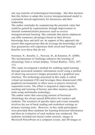 one way transfer of technological knowledge. She then declares
that this failure to adopt this reverse intergenerational model is
a potential missed opportunity for businesses and their
leadership.
The author concludes by summarizing the potential value that
could be gained by organizations through improvement to
internal communications processes such as reverse
intergenerational learning. She contends that junior employees
can offer numerous advantages based on their diverse
knowledge base and skill set. In support of this approach she
asserts that organizations that do leverage the knowledge of all
four generations will experience both social and financial
benefits over those that do not.
Foreman, N., Korallo, L., Newson, D., & Sarantos, N. (2008).
The incorporation of challenge enhances the learning of
chronology from a virtual display. Virtual Reality, 12(2), 107-
113.
This study investigated a method for enabling rapid learning
through associated semantic information recall using a method
of observing successive images presented on a graphical user
interface. The technology presented in this study is called
virtual environment (VE) and leverages three dimensional (3D)
graphical environments to allow users to process historical
sequential events. The effort is targeted at improving the
teaching and learning of history and other memory specific
tasks using multimedia technology.
The author states that conveying notions of historical
chronology has always posed difficulties for teachers and
students. The retention of specific dates and events normally
involves the use of book reading and worksheet writings as
primary learning tools. However, in this study participants
were provided three mediums for learning historical information
and then an evaluation of each medium was conducted. The
mediums included text based verbal controls, images in
Microsoft PowerPoint on a computer screen, and 3D images or
 