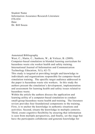 Student Name
Information Assurance Research Literature
ITS-834
Date
Dr. Bill Souza
Annotated Bibliography
West, C., Slatin, C., Sanborn, W., & Volicer, B. (2009).
Computer-based simulation in blended learning curriculum for
hazardous waste site worker health and safety training.
International Journal of Information and Communication
Technology Education, 5(1), 62-73.
This study is targeted at providing insight and knowledge to
individuals and organizations responsible for computer-based
simulation training. The specific target audience addressed in
the paper is hazardous waste site workers. In this study the
authors present the simulation’s development, implementation
and assessment for learning health and safety issues related to
hazardous waste.
Within the article the authors discuss the application and
learning utility of a computer-based simulation to conduct
small-group hazardous waste health and training. The literature
review provides four foundational components to the training.
First, is to anchor the knowledge in authentic situations and
activities. Second, situate the knowledge in multiple contexts.
Third, create cognitive flexibility by ensuring that information
is seen from multiple perspectives, and finally, set the stage but
have the participants collaborate and generate knowledge for
 