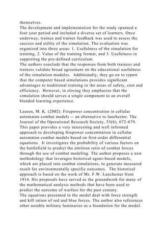 themselves.
The development and implementation for the study spanned a
four year period and included a diverse set of learners. Once
underway, trainee and trainer feedback was used to assess the
success and utility of the simulation. The evaluation was
organized into three areas: 1. Usefulness of the simulation for
training, 2. Value of the training format, and 3. Usefulness in
supporting the pre-defined curriculum.
The authors conclude that the responses from both trainees and
trainers validate broad agreement on the educational usefulness
of the simulation modules. Additionally, they go on to report
that the computer based simulations provides significant
advantages to traditional training in the areas of safety, cost and
efficiency. However, in closing they emphasize that the
simulation should serves a single component to an overall
blended learning experience.
Lauren, M. K. (2002). Firepower concentration in cellular
automaton combat models -- an alternative to lanchester. The
Journal of the Operational Research Society, 53(6), 672-679.
This paper provides a very interesting and well informed
approach to developing firepower concentration in cellular
automaton combat models based on first-order differential
equations. It investigates the probability of various factors on
the battlefield to predict the attrition ratio of combat forces
through the use of combat modeling. The author proposes a new
methodology that leverages historical agent-based models,
which are placed into combat simulations, to generate measured
result for environmentally specific outcomes. The historical
approach is based on the work of Mr. F.W. Lanchester from
1914. His proposals have served as the groundwork for many of
the mathematical analysis methods that have been used to
predict the outcome of warfare for the past century.
The equations presented in the model deal with force strength
and kill ration of red and blue forces. The author also references
other notable military luminaries as a foundation for the model.
 