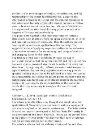 perspective of the concepts of reality, virtualization, and the
relationship to the human learning process. Based on the
information presented it is clear that the general consensus is
that situational learning affords the learner the most effective
results. In more recent times however, the use of simulations
has augmented the situational learning process as means to
improve efficiency and productivity.
The paper next highlights the measured value of realistic
simulations with examples from the space exploration, aviation
and medical training environments. Then the authors present
how cognitive realism is applied to online training. The
suggested value of applying cognitive realism is the reduction
of resources necessary for the training, and usage of realistic
and engaging ideas by the learner.
The finding of the study concluded through the use of
participant surveys, that the savings in cost and logistics of this
proposed system provided significant benefits over using real
situations. By applying the realistic scenarios, with immersive
type situations, the resulting cognitive realism may provide
specific training objectives to be achieved at a very low cost to
the organization. In closing the author points out that while the
technologies and techniques provided do enhance the learning
process, it is ultimately the responsibility of the learner to
decide the steps necessary to complete the specific task
assigned.
Thilmany, J. (2004). Intelligent outfits. Mechanical
Engineering, 126(12), 84.
The article provides interesting thought and insight into the
application of Nano bioscience to modern military equipment
that can be applied to the combat environment. The information
is based on research conducted at Arizona State University in
the development of a smart bodysuit. Based on the current work
at the university, two prototypes have already been developed,
one for civilian and one for military usage.
The article explains that the military version of the suit also
 