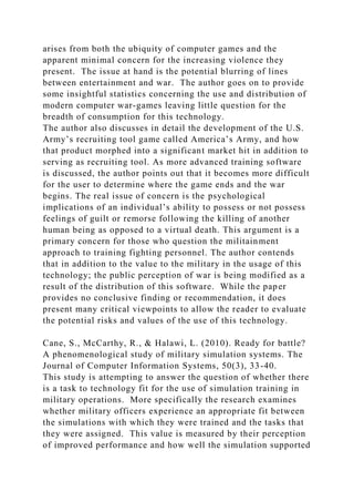 arises from both the ubiquity of computer games and the
apparent minimal concern for the increasing violence they
present. The issue at hand is the potential blurring of lines
between entertainment and war. The author goes on to provide
some insightful statistics concerning the use and distribution of
modern computer war-games leaving little question for the
breadth of consumption for this technology.
The author also discusses in detail the development of the U.S.
Army’s recruiting tool game called America’s Army, and how
that product morphed into a significant market hit in addition to
serving as recruiting tool. As more advanced training software
is discussed, the author points out that it becomes more difficult
for the user to determine where the game ends and the war
begins. The real issue of concern is the psychological
implications of an individual’s ability to possess or not possess
feelings of guilt or remorse following the killing of another
human being as opposed to a virtual death. This argument is a
primary concern for those who question the militainment
approach to training fighting personnel. The author contends
that in addition to the value to the military in the usage of this
technology; the public perception of war is being modified as a
result of the distribution of this software. While the paper
provides no conclusive finding or recommendation, it does
present many critical viewpoints to allow the reader to evaluate
the potential risks and values of the use of this technology.
Cane, S., McCarthy, R., & Halawi, L. (2010). Ready for battle?
A phenomenological study of military simulation systems. The
Journal of Computer Information Systems, 50(3), 33-40.
This study is attempting to answer the question of whether there
is a task to technology fit for the use of simulation training in
military operations. More specifically the research examines
whether military officers experience an appropriate fit between
the simulations with which they were trained and the tasks that
they were assigned. This value is measured by their perception
of improved performance and how well the simulation supported
 