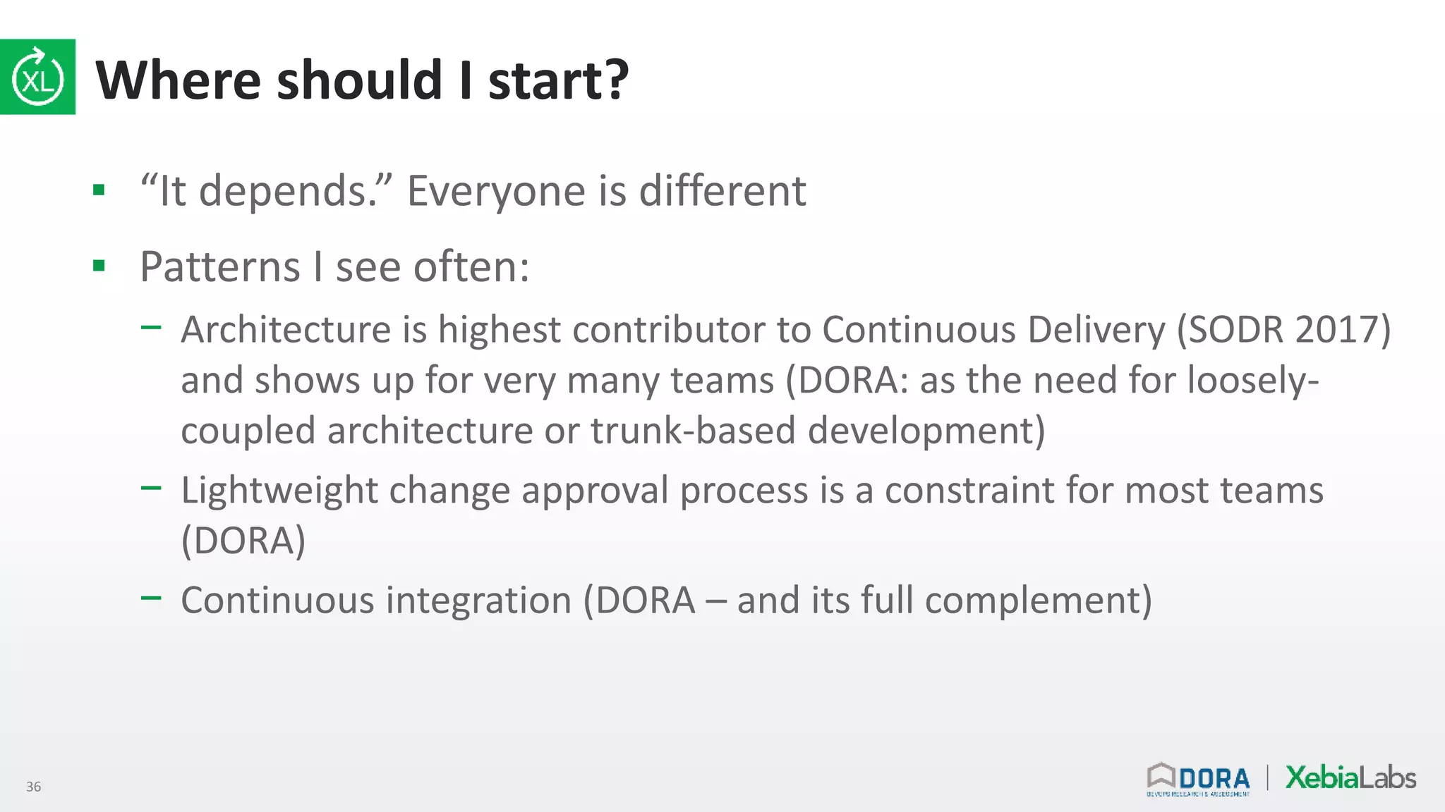 36
Where should I start?
▪ “It depends.” Everyone is different
▪ Patterns I see often:
− Architecture is highest contributor to Continuous Delivery (SODR 2017)
and shows up for very many teams (DORA: as the need for loosely-
coupled architecture or trunk-based development)
− Lightweight change approval process is a constraint for most teams
(DORA)
− Continuous integration (DORA – and its full complement)
 