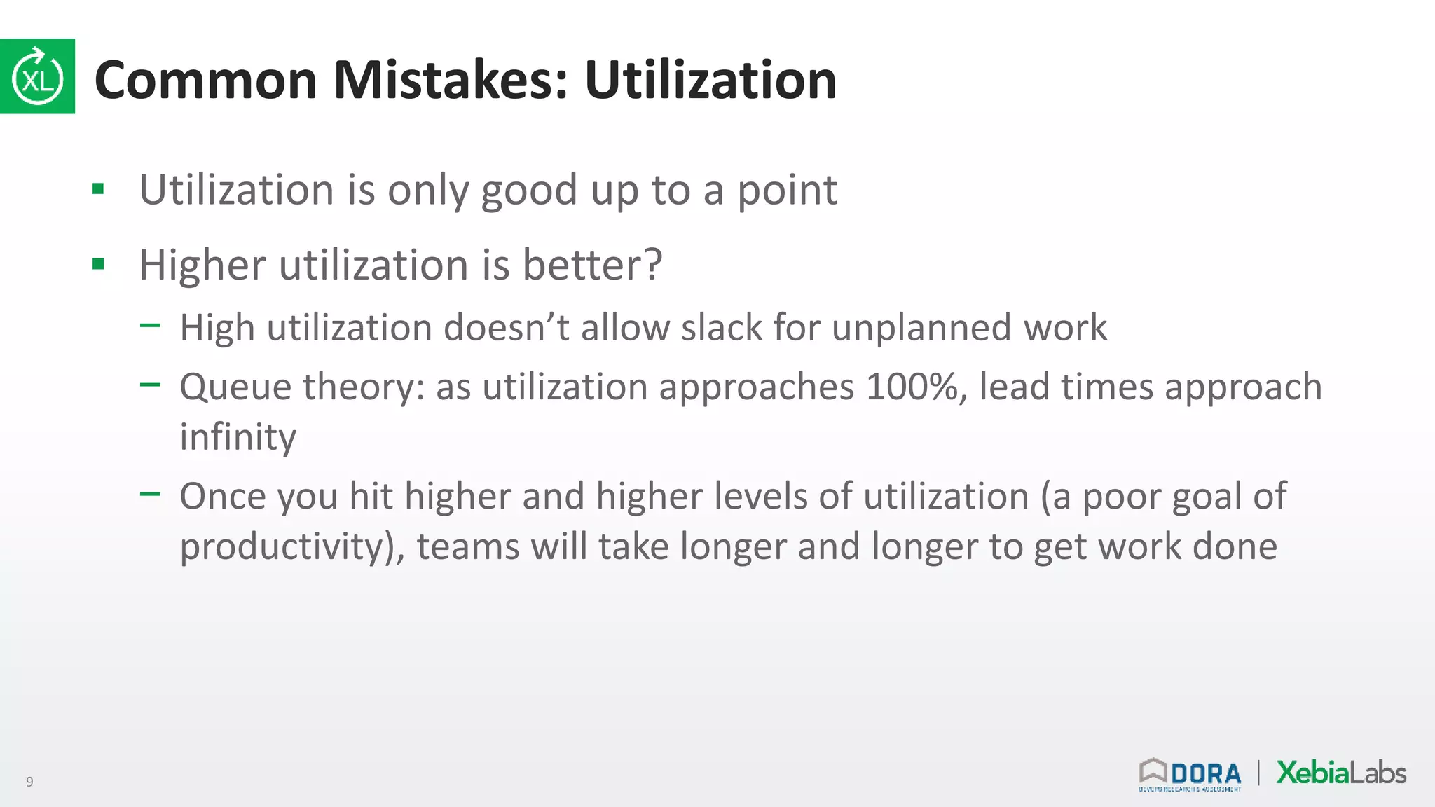9
Common Mistakes: Utilization
▪ Utilization is only good up to a point
▪ Higher utilization is better?
− High utilization doesn’t allow slack for unplanned work
− Queue theory: as utilization approaches 100%, lead times approach
infinity
− Once you hit higher and higher levels of utilization (a poor goal of
productivity), teams will take longer and longer to get work done
 