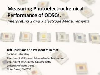 Measuring Photoelectrochemical
Performance of QDSCs.
Interpreting 2 and 3 Electrode Measurements




Jeff Christians and Prashant V. Kamat
Radiation Laboratory
Department of Chemical & Biomolecular Engineering
Department of Chemistry & Biochemistry
University of Notre Dame
Notre Dame, IN 46556
 