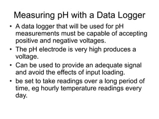 Measuring pH with a Data Logger
• A data logger that will be used for pH
measurements must be capable of accepting
positive and negative voltages.
• The pH electrode is very high produces a
voltage.
• Can be used to provide an adequate signal
and avoid the effects of input loading.
• be set to take readings over a long period of
time, eg hourly temperature readings every
day.
 