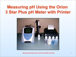 Measuring pH Using the Orion
3 Star Plus pH Meter with Printer




        Measuring pH Using the Orion 3 Star Plus pH Meter with Printer   1
 