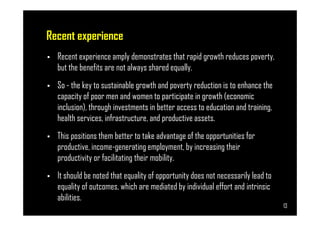 Recent experience
• Recent experience amply demonstrates that rapid growth reduces poverty,
but the benefits are not always shared equally.
• So - the key to sustainable growth and poverty reduction is to enhance the
capacity of poor men and women to participate in growth (economic
inclusion), through investments in better access to education and training,
health services, infrastructure, and productive assets.
Page 13
health services, infrastructure, and productive assets.
• This positions them better to take advantage of the opportunities for
productive, income-generating employment, by increasing their
productivity or facilitating their mobility.
• It should be noted that equality of opportunity does not necessarily lead to
equality of outcomes, which are mediated by individual effort and intrinsic
abilities.
13
 