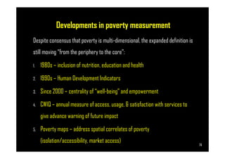 Developments in poverty measurement
Despite consensus that poverty is multi-dimensional, the expanded definition is
still moving “from the periphery to the core”:
1. 1980s – inclusion of nutrition, education and health
2. 1990s – Human Development Indicators
Page 14
2. 1990s – Human Development Indicators
3. Since 2000 – centrality of “well-being” and empowerment
4. CWIQ – annual measure of access, usage, & satisfaction with services to
give advance warning of future impact
5. Poverty maps – address spatial correlates of poverty
(isolation/accessibility, market access)
14
 