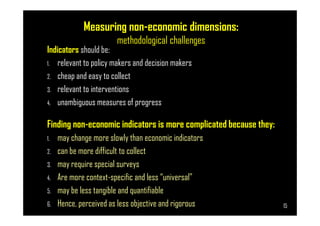 Measuring non-economic dimensions:
methodological challenges
Indicators should be:
1. relevant to policy makers and decision makers
2. cheap and easy to collect
3. relevant to interventions
4. unambiguous measures of progress
Page 15
Finding non-economic indicators is more complicated because they:
1. may change more slowly than economic indicators
2. can be more difficult to collect
3. may require special surveys
4. Are more context-specific and less “universal”
5. may be less tangible and quantifiable
6. Hence, perceived as less objective and rigorous 15
 