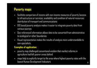 Poverty maps
• facilitate comparison of income with non-income measures of poverty (access
to infrastructure or services, availability and condition of natural resources,
distribution of transport and communications
• GIS based poverty analysis makes it easier to integrate poverty data from
various sources
• Geo-referenced information allows data to be converted from administrative
Page 16
• Geo-referenced information allows data to be converted from administrative
to ecological or other boundaries
• Visual representation makes the results of analysis more understandable to
non-specialists.
Examples of application:
• poverty map challenged conventional wisdom that market reforms in
agriculture had left poorer areas behind
• maps help to explicitly target to the area where highest poverty rates with the
lowest Human Development Indicators 16
 